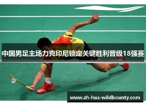 中国男足主场力克印尼锁定关键胜利晋级18强赛