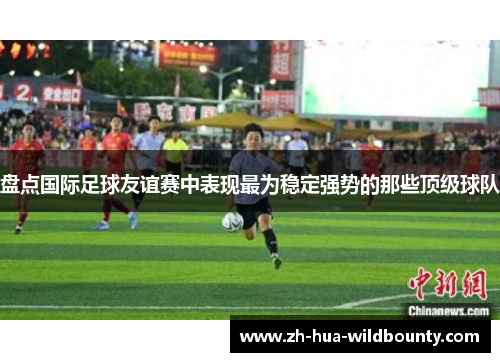 盘点国际足球友谊赛中表现最为稳定强势的那些顶级球队