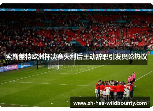 索斯盖特欧洲杯决赛失利后主动辞职引发舆论热议